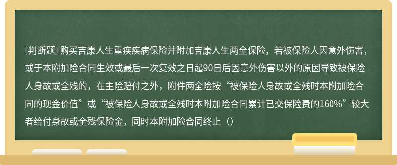 购买吉康人生重疾疾病保险并附加吉康人生两全保险，若被保险人因意外伤害，或于本附加险合同生效或最后一次复效之日起90日后因意外伤害以外的原因导致被保险人身故或全残的，在主险赔付之外，附件两全险按“被保险人身故或全残时本附加险合同的现金价值”或“被保险人身故或全残时本附加险合同累计已交保险费的160%”较大者给付身故或全残保险金，同时本附加险合同终止（）