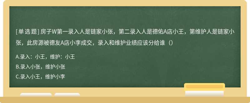 房子W第一录入人是链家小张，第二录入人是德佑A店小王，第维护人是链家小张，此房源被德友A店小李成交，录入和维护业绩应该分给谁（）