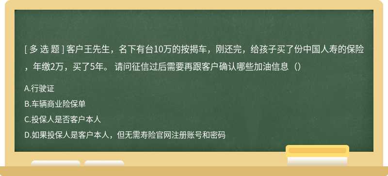 客户王先生，名下有台10万的按揭车，刚还完，给孩子买了份中国人寿的保险，年缴2万，买了5年。 请问征信过后需要再跟客户确认哪些加油信息（）