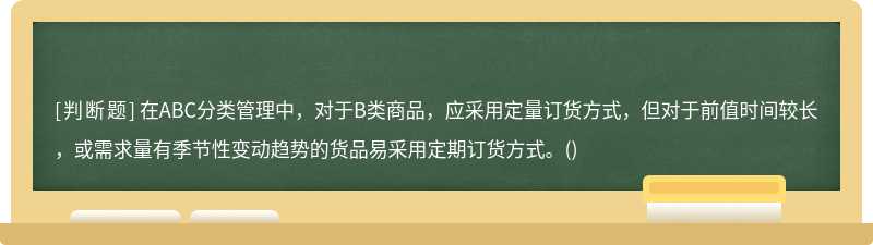 在ABC分类管理中，对于B类商品，应采用定量订货方式，但对于前值时间较长，或需求量有季节性变动趋势的货品易采用定期订货方式。()