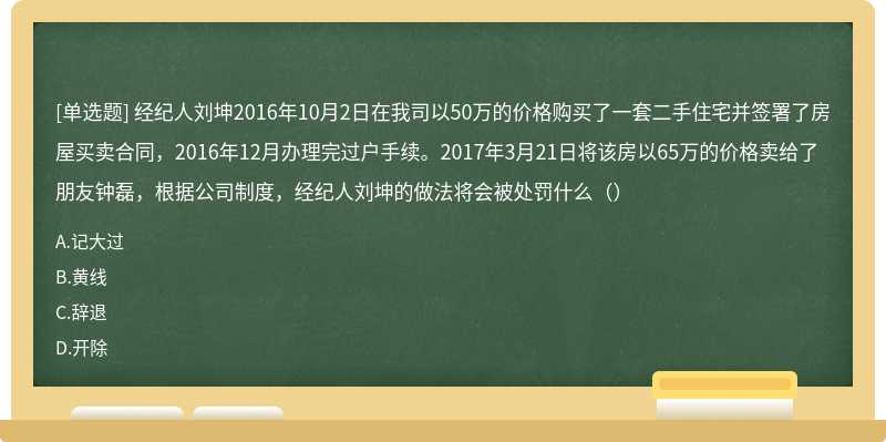 经纪人刘坤2016年10月2日在我司以50万的价格购买了一套二手住宅并签署了房屋买卖合同，2016年12月办理完过户手续。2017年3月21日将该房以65万的价格卖给了朋友钟磊，根据公司制度，经纪人刘坤的做法将会被处罚什么（）