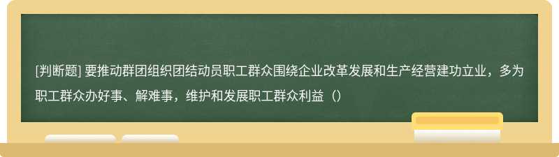 要推动群团组织团结动员职工群众围绕企业改革发展和生产经营建功立业，多为职工群众办好事、解难事，维护和发展职工群众利益（）