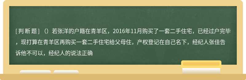 （）若张洋的户籍在青羊区，2016年11月购买了一套二手住宅，已经过户完毕，现打算在青羊区再购买一套二手住宅给父母住，产权登记在自己名下，经纪人张佳告诉他不可以，经纪人的说法正确