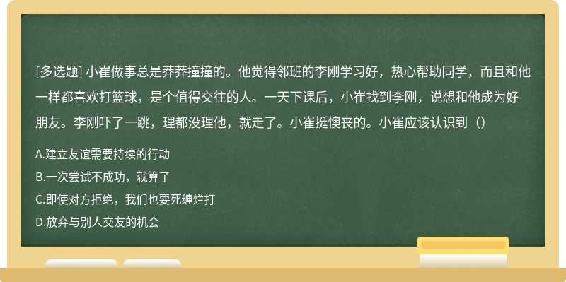 小崔做事总是莽莽撞撞的。他觉得邻班的李刚学习好，热心帮助同学，而且和他一样都喜欢打篮球，是个值得交往的人。一天下课后，小崔找到李刚，说想和他成为好朋友。李刚吓了一跳，理都没理他，就走了。小崔挺懊丧的。小崔应该认识到（）