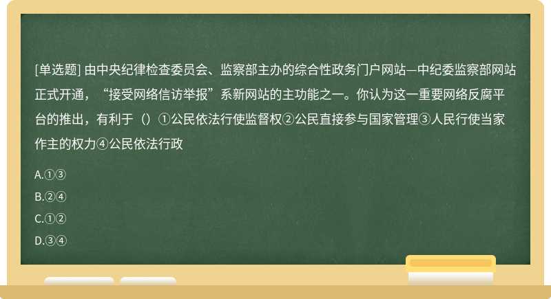 由中央纪律检查委员会、监察部主办的综合性政务门户网站—中纪委监察部网站正式开通，“接受网络信访举报”系新网站的主功能之一。你认为这一重要网络反腐平台的推出，有利于（）①公民依法行使监督权②公民直接参与国家管理③人民行使当家作主的权力④公民依法行政