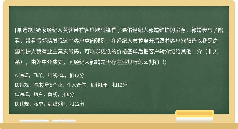 链家经纪人黄蓉带看客户欧阳锋看了德佑经纪人郭靖维护的房源，郭靖参与了陪看，带看后郭靖发现这个客户意向强烈，在经纪人黄蓉离开后跟着客户欧阳锋以我是房源维护人我有业主真实号码，可以以更低的价格签单后把客户转介绍给其他中介（非贝系），由外中介成交，问经纪人郭靖是否存在违规行怎么判罚（）