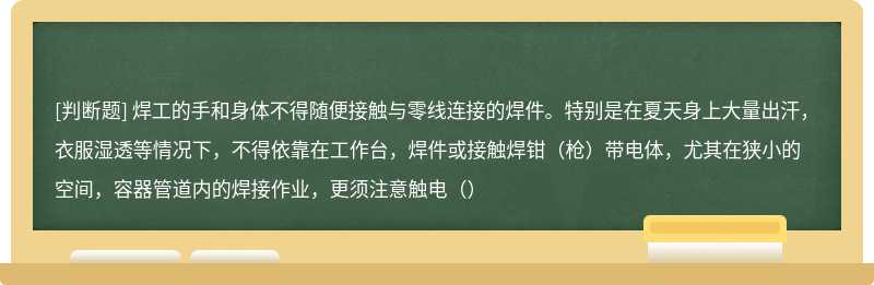 焊工的手和身体不得随便接触与零线连接的焊件。特别是在夏天身上大量出汗，衣服湿透等情况下，不得依靠在工作台，焊件或接触焊钳（枪）带电体，尤其在狭小的空间，容器管道内的焊接作业，更须注意触电（）