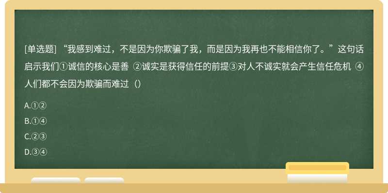 “我感到难过，不是因为你欺骗了我，而是因为我再也不能相信你了。”这句话启示我们①诚信的核心是善 ②诚实是获得信任的前提③对人不诚实就会产生信任危机 ④人们都不会因为欺骗而难过（）