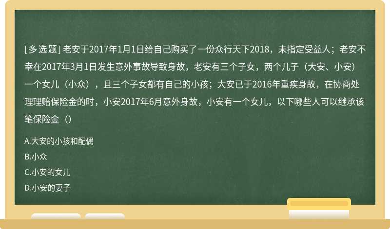 老安于2017年1月1日给自己购买了一份众行天下2018，未指定受益人；老安不幸在2017年3月1日发生意外事故导致身故，老安有三个子女，两个儿子（大安、小安）一个女儿（小众），且三个子女都有自己的小孩；大安已于2016年重疾身故，在协商处理理赔保险金的时，小安2017年6月意外身故，小安有一个女儿，以下哪些人可以继承该笔保险金（）