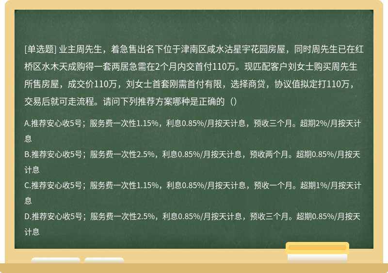 业主周先生，着急售出名下位于津南区咸水沽星宇花园房屋，同时周先生已在红桥区水木天成购得一套两居急需在2个月内交首付110万。现匹配客户刘女士购买周先生所售房屋，成交价110万，刘女士首套刚需首付有限，选择商贷，协议值拟定打110万，交易后就可走流程。请问下列推荐方案哪种是正确的（）