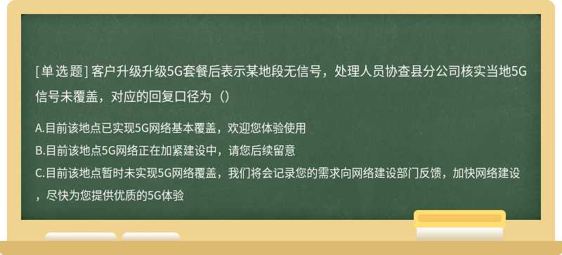 客户升级升级5G套餐后表示某地段无信号，处理人员协查县分公司核实当地5G信号未覆盖，对应的回复口径为（）