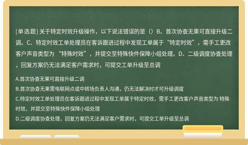 关于特定时效升级操作，以下说法错误的是（）B、首次协查无果可直接升级二调。C、特定时效工单处理员在客诉跟进过程中发现工单属于“特定时效”，需手工更改客户声音类型为 “特殊时效”，并提交至特殊快件保障小组处理。D、二级调度协查处理，回复方案仍无法满足客户需求时，可提交工单升级至总调