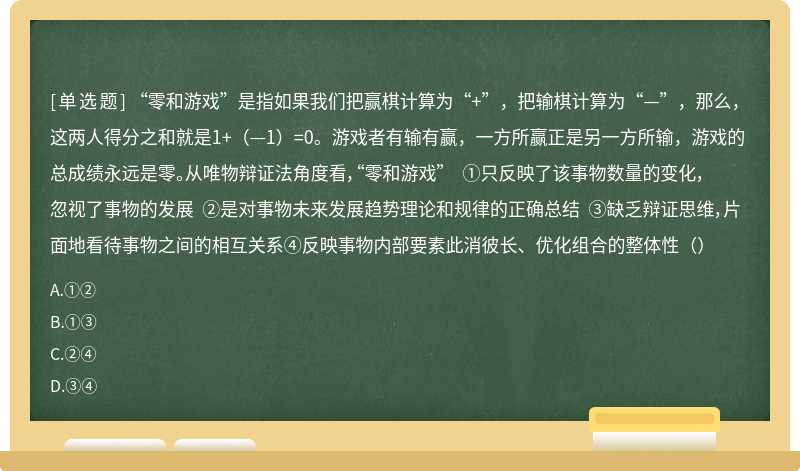 “零和游戏”是指如果我们把赢棋计算为“+”，把输棋计算为“—”，那么，这两人得分之和就是1+（—1）=0。游戏者有输有赢，一方所赢正是另一方所输，游戏的总成绩永远是零。从唯物辩证法角度看，“零和游戏” ①只反映了该事物数量的变化，忽视了事物的发展 ②是对事物未来发展趋势理论和规律的正确总结 ③缺乏辩证思维，片面地看待事物之间的相互关系④反映事物内部要素此消彼长、优化组合的整体性（）