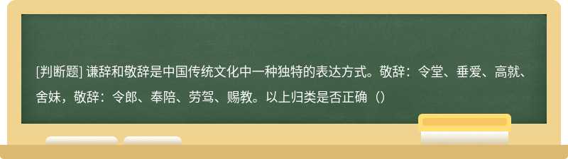 谦辞和敬辞是中国传统文化中一种独特的表达方式。敬辞：令堂、垂爱、高就、舍妹，敬辞：令郎、奉陪、劳驾、赐教。以上归类是否正确（）