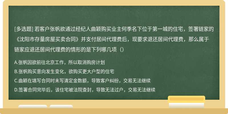 若客户张帆欲通过经纪人曲颖购买业主何季名下位于第一城的住宅，签署链家的《沈阳市存量房屋买卖合同》并支付居间代理费后，现要求退还居间代理费，那么属于链家应退还居间代理费的情形的是下列哪几项（）