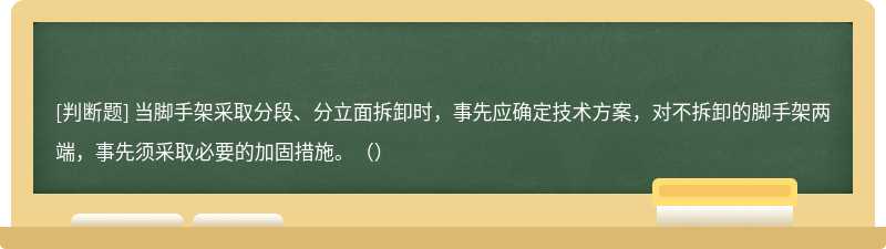 当脚手架采取分段、分立面拆卸时，事先应确定技术方案，对不拆卸的脚手架两端，事先须采取必要的加固措施。（）