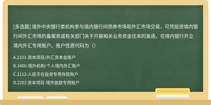 境外中央银行类机构参与境内银行间债券市场和外汇市场交易，可凭投资境内银行间外汇市场的备案表或有关部门关于开展相关业务资金往来的复函，在境内银行开立境内外汇专用账户。账户性质代码为（）