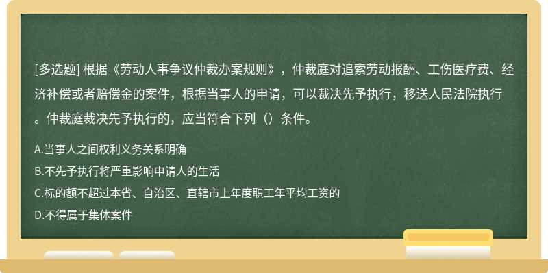 根据《劳动人事争议仲裁办案规则》，仲裁庭对追索劳动报酬、工伤医疗费、经济补偿或者赔偿金的案件，根据当事人的申请，可以裁决先予执行，移送人民法院执行。仲裁庭裁决先予执行的，应当符合下列（）条件。