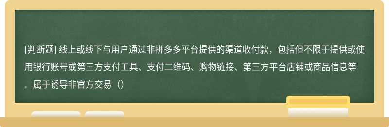 线上或线下与用户通过非拼多多平台提供的渠道收付款，包括但不限于提供或使用银行账号或第三方支付工具、支付二维码、购物链接、第三方平台店铺或商品信息等。属于诱导非官方交易（）