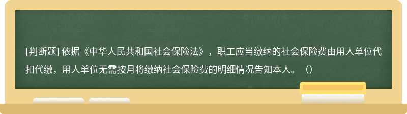 依据《中华人民共和国社会保险法》，职工应当缴纳的社会保险费由用人单位代扣代缴，用人单位无需按月将缴纳社会保险费的明细情况告知本人。（）