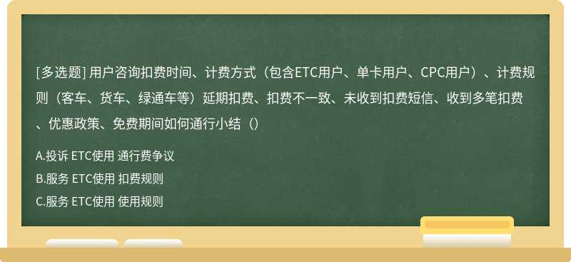 用户咨询扣费时间、计费方式（包含ETC用户、单卡用户、CPC用户）、计费规则（客车、货车、绿通车等）延期扣费、扣费不一致、未收到扣费短信、收到多笔扣费、优惠政策、免费期间如何通行小结（）