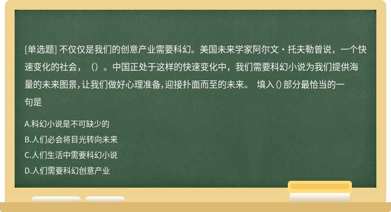 不仅仅是我们的创意产业需要科幻。美国未来学家阿尔文·托夫勒曾说，一个快速变化的社会，（）。中国正处于这样的快速变化中，我们需要科幻小说为我们提供海量的未来图景，让我们做好心理准备，迎接扑面而至的未来。 填入（）部分最恰当的一句是