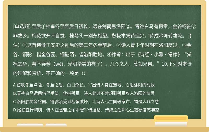 至后①杜甫冬至至后日初长，远在剑南思洛阳②。青袍白马有何意，金谷铜驼③非故乡。梅花欲开不自觉，棣萼④一别永相望。愁极本凭诗遣兴，诗成吟咏转凄凉。【注】①这首诗做于安史之乱后的第二年冬至前后。②诗人青少年时期在洛阳度过。③金谷、铜驼：指金谷园、铜驼陌，皆洛阳胜地。④棣萼：出于《诗经·小雅·常棣》“棠棣之华，萼不韡韡（wěi，光明华美的样子）。凡今之人，莫如兄弟。”10.下列对本诗的理解和赏析，不正确的一项是（）