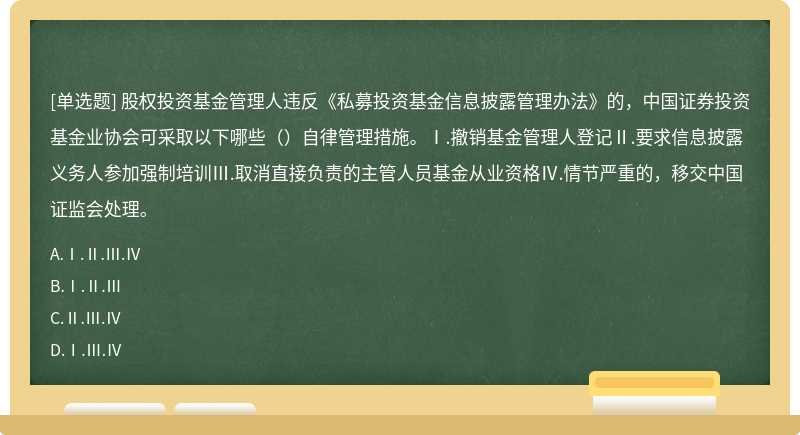 股权投资基金管理人违反《私募投资基金信息披露管理办法》的，中国证券投资基金业协会可采取以下哪些（）自律管理措施。Ⅰ.撤销基金管理人登记Ⅱ.要求信息披露义务人参加强制培训Ⅲ.取消直接负责的主管人员基金从业资格Ⅳ.情节严重的，移交中国证监会处理。