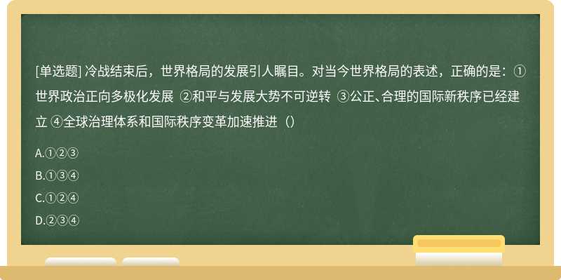 冷战结束后，世界格局的发展引人瞩目。对当今世界格局的表述，正确的是：①世界政治正向多极化发展 ②和平与发展大势不可逆转 ③公正、合理的国际新秩序已经建立 ④全球治理体系和国际秩序变革加速推进（）