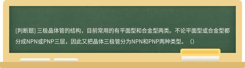 三极晶体管的结构，目前常用的有平面型和合金型两类。不论平面型或合金型都分成NPN或PNP三层，因此又把晶体三极管分为NPN和PNP两种类型。（）