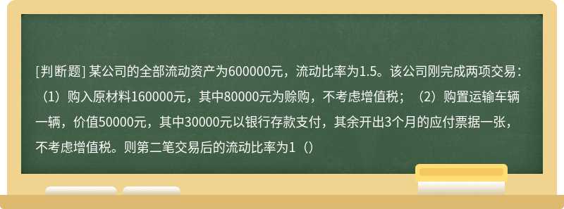 某公司的全部流动资产为600000元，流动比率为1.5。该公司刚完成两项交易：（1）购入原材料160000元，其中80000元为赊购，不考虑增值税；（2）购置运输车辆一辆，价值50000元，其中30000元以银行存款支付，其余开出3个月的应付票据一张，不考虑增值税。则第二笔交易后的流动比率为1（）