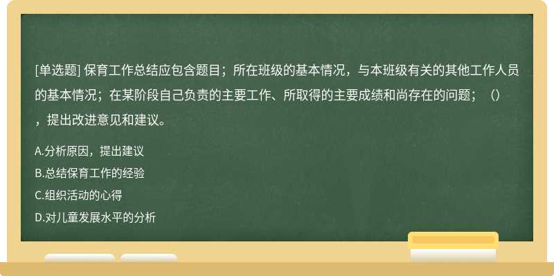 保育工作总结应包含题目；所在班级的基本情况，与本班级有关的其他工作人员的基本情况；在某阶段自己负责的主要工作、所取得的主要成绩和尚存在的问题；（），提出改进意见和建议。