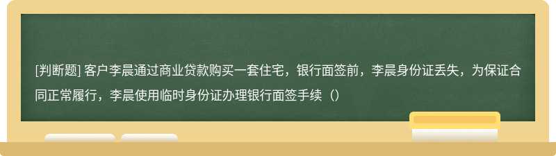 客户李晨通过商业贷款购买一套住宅，银行面签前，李晨身份证丢失，为保证合同正常履行，李晨使用临时身份证办理银行面签手续（）