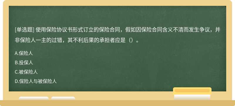 使用保险协议书形式订立的保险合同，假如因保险合同含义不清而发生争议，并非保险人一主的过错，其不利后果的承担者应是（）。