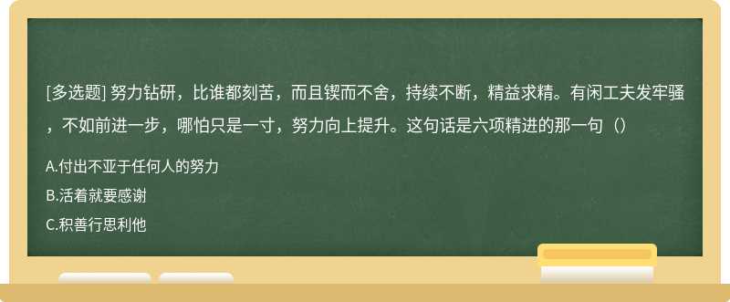 努力钻研，比谁都刻苦，而且锲而不舍，持续不断，精益求精。有闲工夫发牢骚，不如前进一步，哪怕只是一寸，努力向上提升。这句话是六项精进的那一句（）