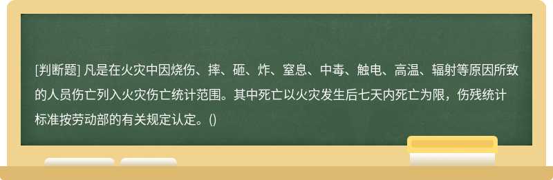 凡是在火灾中因烧伤、摔、砸、炸、窒息、中毒、触电、高温、辐射等原因所致的人员伤亡列入火灾伤亡统计范围。其中死亡以火灾发生后七天内死亡为限，伤残统计标准按劳动部的有关规定认定。()