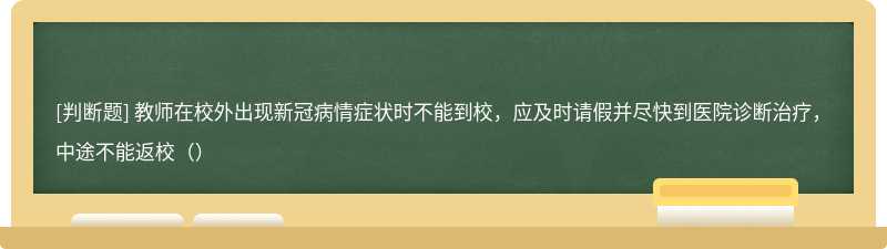 教师在校外出现新冠病情症状时不能到校，应及时请假并尽快到医院诊断治疗，中途不能返校（）