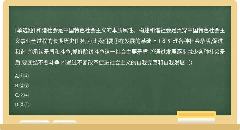 和谐社会是中国特色社会主义的本质属性。构建和谐社会是贯穿中国特色社会主义事业全过程的长期历史任务,为此我们要①在发展的基础上正确处理各种社会矛盾,促进和谐 ②承认矛盾和斗争,抓好阶级斗争这一社会主要矛盾 ③通过发展逐步减少各种社会矛盾,要团结不要斗争 ④通过不断改革促进社会主义的自我完善和自我发展（）