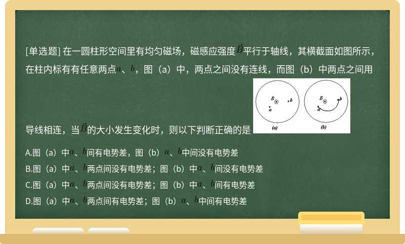 在一圓柱形空間里有均勻磁場，磁感應(yīng)強(qiáng)度平行于軸線，其橫截面如圖所示，在柱內(nèi)標(biāo)有有任意兩點、，圖（a）中，兩點之間沒有連線，而圖（b）中兩點之間用導(dǎo)線相連，當(dāng)?shù)拇笮“l(fā)生變化時，則以下判斷正確的是 