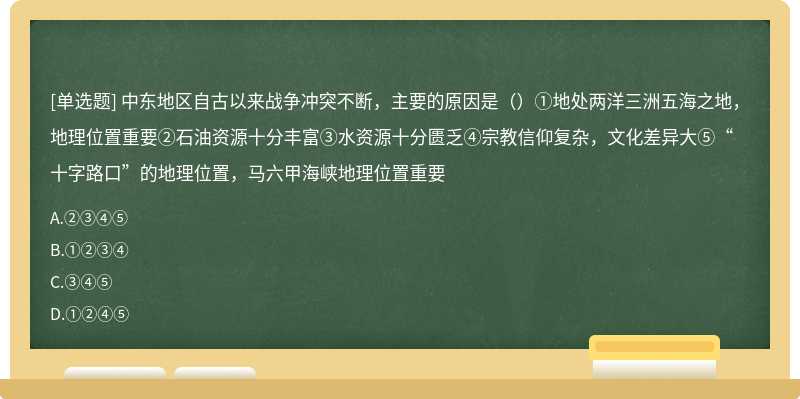 中东地区自古以来战争冲突不断，主要的原因是（）①地处两洋三洲五海之地，地理位置重要②石油资源十分丰富③水资源十分匮乏④宗教信仰复杂，文化差异大⑤“十字路口”的地理位置，马六甲海峡地理位置重要