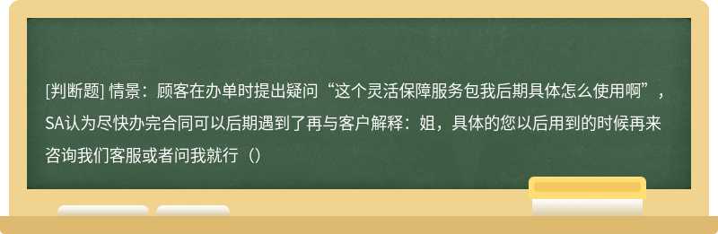 情景：顾客在办单时提出疑问“这个灵活保障服务包我后期具体怎么使用啊”，SA认为尽快办完合同可以后期遇到了再与客户解释：姐，具体的您以后用到的时候再来咨询我们客服或者问我就行（）