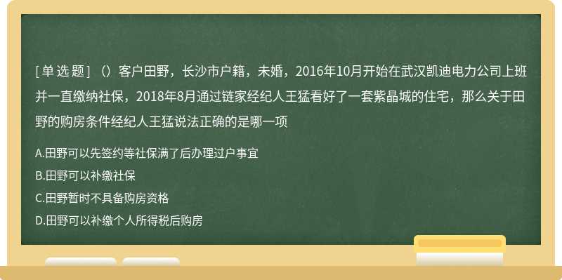 （）客户田野，长沙市户籍，未婚，2016年10月开始在武汉凯迪电力公司上班并一直缴纳社保，2018年8月通过链家经纪人王猛看好了一套紫晶城的住宅，那么关于田野的购房条件经纪人王猛说法正确的是哪一项