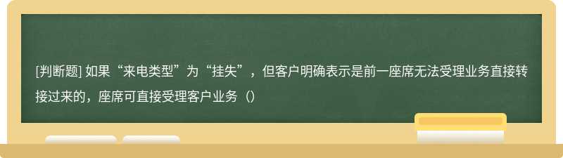 如果“来电类型”为“挂失”，但客户明确表示是前一座席无法受理业务直接转接过来的，座席可直接受理客户业务（）