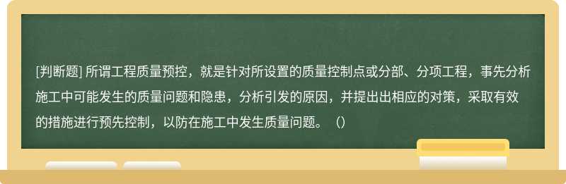 所谓工程质量预控，就是针对所设置的质量控制点或分部、分项工程，事先分析施工中可能发生的质量问题和隐患，分析引发的原因，并提出出相应的对策，采取有效的措施进行预先控制，以防在施工中发生质量问题。（）