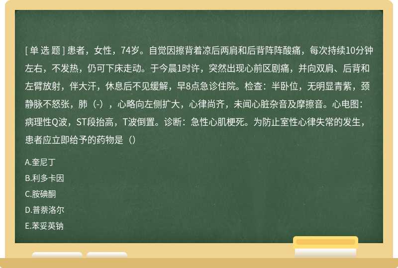 患者，女性，74岁。自觉因擦背着凉后两肩和后背阵阵酸痛，每次持续10分钟左右，不发热，仍可下床走动。于今晨1时许，突然出现心前区剧痛，并向双肩、后背和左臂放射，伴大汗，休息后不见缓解，早8点急诊住院。检查：半卧位，无明显青紫，颈静脉不怒张，肺（-），心略向左侧扩大，心律尚齐，未闻心脏杂音及摩擦音。心电图：病理性Q波，ST段抬高，T波倒置。诊断：急性心肌梗死。为防止室性心律失常的发生，患者应立即给予的药物是（）