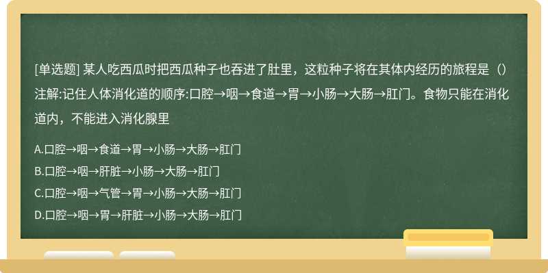 某人吃西瓜时把西瓜种子也吞进了肚里，这粒种子将在其体内经历的旅程是（）注解:记住人体消化道的顺序:口腔→咽→食道→胃→小肠→大肠→肛门。食物只能在消化道内，不能进入消化腺里