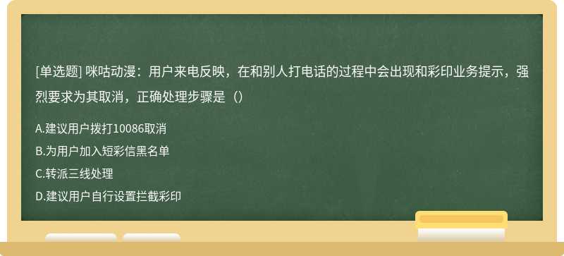 咪咕动漫：用户来电反映，在和别人打电话的过程中会出现和彩印业务提示，强烈要求为其取消，正确处理步骤是（）