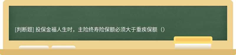 投保金福人生时，主险终寿险保额必须大于重疾保额（）