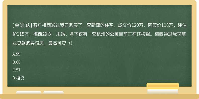 客户梅西通过我司购买了一套新津的住宅，成交价120万，网签价118万，评估价115万，梅西29岁，未婚，名下仅有一套杭州的公寓目前正在还按揭。梅西通过我司商业贷款购买该房，最高可贷（）