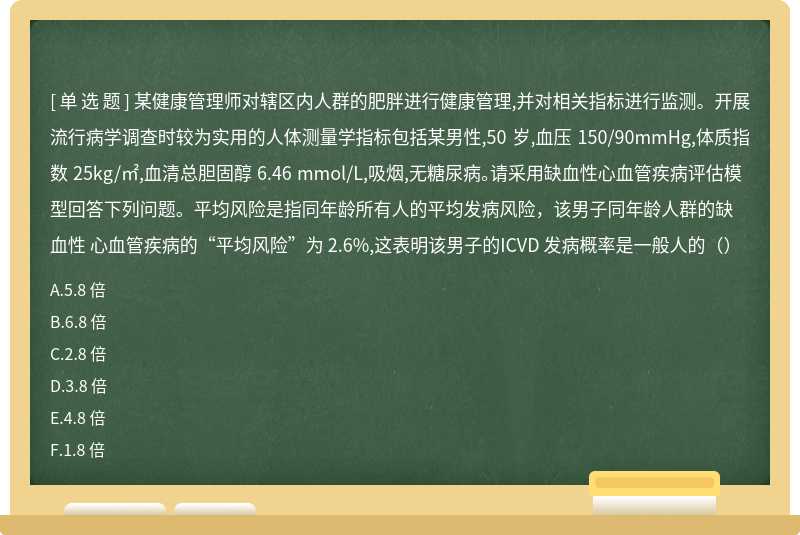 某健康管理师对辖区内人群的肥胖进行健康管理,并对相关指标进行监测。开展流行病学调查时较为实用的人体测量学指标包括某男性,50 岁,血压 150/90mmHg,体质指数 25kg/㎡,血清总胆固醇 6.46 mmol/L,吸烟,无糖尿病。请采用缺血性心血管疾病评估模型回答下列问题。平均风险是指同年龄所有人的平均发病风险，该男子同年龄人群的缺血性 心血管疾病的“平均风险”为 2.6%,这表明该男子的ICVD 发病概率是一般人的（）